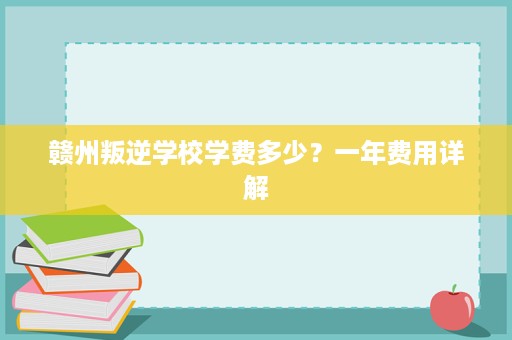 赣州叛逆学校学费多少?一年费用详解 赣州叛逆学校学费多少?一年费用详解
