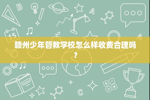 赣州少年管教学校怎么样收费合理吗? 赣州少年管教学校怎么样收费合理吗?