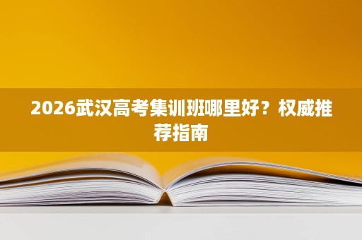 2026武汉高考集训班哪里好?权威推荐指南 2026武汉高考集训班哪里好?权威推荐指南