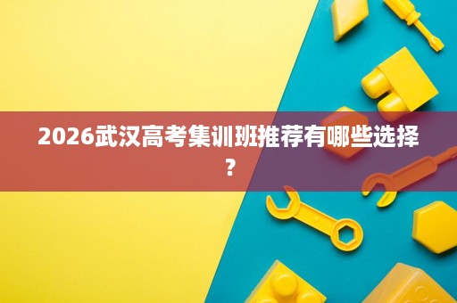 2026武汉高考集训班推荐有哪些选择? 2026武汉高考集训班推荐有哪些选择?