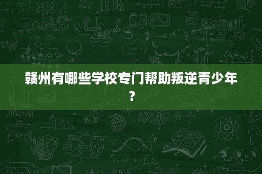 赣州有哪些学校专门帮助叛逆青少年? 赣州有哪些学校专门帮助叛逆青少年?