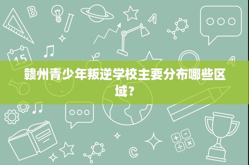 赣州青少年叛逆学校主要分布哪些区域? 赣州青少年叛逆学校主要分布哪些区域?