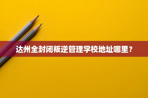 达州全封闭叛逆管理学校地址哪里? 达州全封闭叛逆管理学校地址哪里?