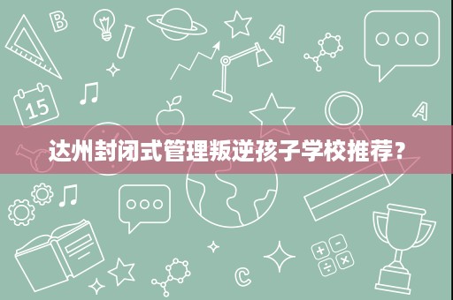 达州封闭式管理叛逆孩子学校推荐? 达州封闭式管理叛逆孩子学校推荐?