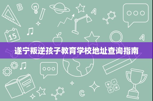 遂宁叛逆孩子教育学校地址查询指南 遂宁叛逆孩子教育学校地址查询指南