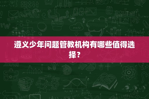 遵义少年问题管教机构有哪些值得选择? 遵义少年问题管教机构有哪些值得选择?
