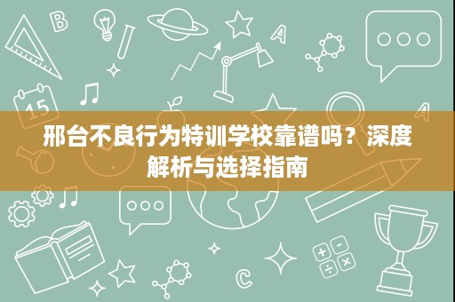 邢台不良行为特训学校靠谱吗？深度解析与选择指南