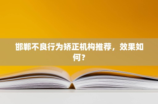 邯郸不良行为矫正机构推荐,效果如何? 邯郸不良行为矫正机构推荐,效果如何?