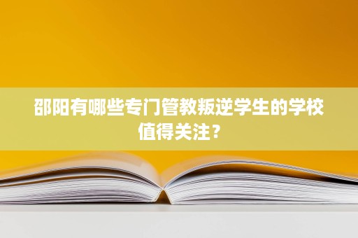 邵阳有哪些专门管教叛逆学生的学校值得关注? 邵阳有哪些专门管教叛逆学生的学校值得关注?