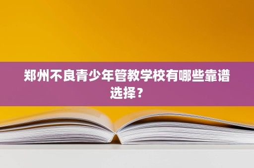 郑州不良青少年管教学校有哪些靠谱选择? 郑州不良青少年管教学校有哪些靠谱选择?