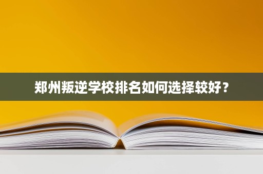 郑州叛逆学校排名如何选择较好? 郑州叛逆学校排名如何选择较好?