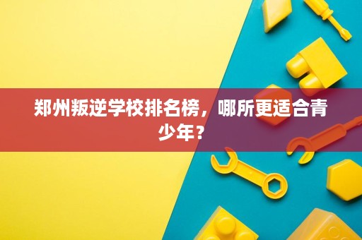 郑州叛逆学校排名榜,哪所更适合青少年? 郑州叛逆学校排名榜,哪所更适合青少年?