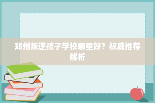 郑州叛逆孩子学校哪里好?权威推荐解析 郑州叛逆孩子学校哪里好?权威推荐解析