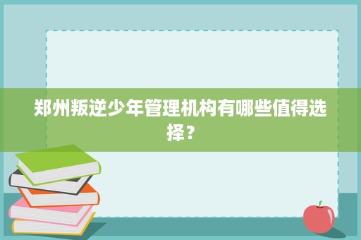 郑州叛逆少年管理机构有哪些值得选择? 郑州叛逆少年管理机构有哪些值得选择?