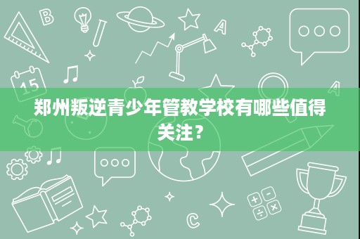 郑州叛逆青少年管教学校有哪些值得关注？
