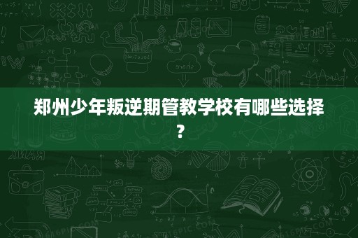 郑州少年叛逆期管教学校有哪些选择? 郑州少年叛逆期管教学校有哪些选择?
