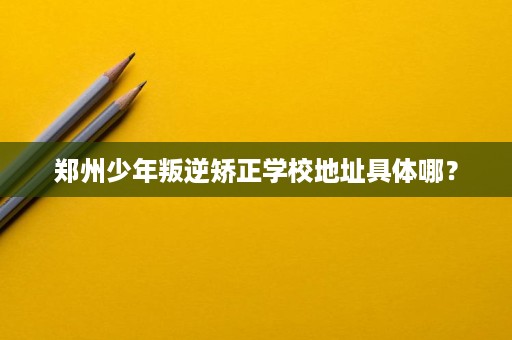 郑州少年叛逆矫正学校地址具体哪? 郑州少年叛逆矫正学校地址具体哪?