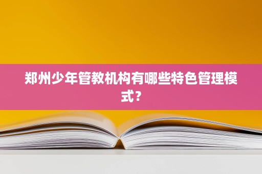 郑州少年管教机构有哪些特色管理模式? 郑州少年管教机构有哪些特色管理模式?
