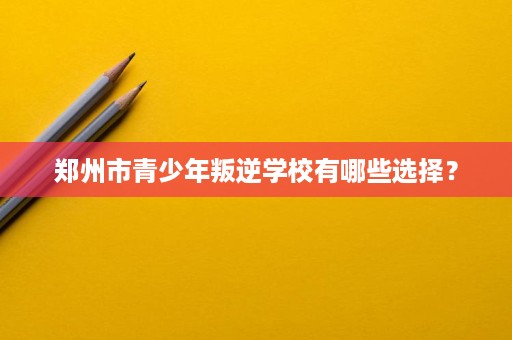 郑州市青少年叛逆学校有哪些选择? 郑州市青少年叛逆学校有哪些选择?