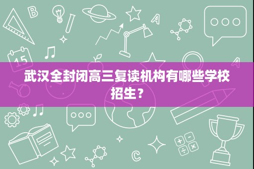 武汉全封闭高三复读机构有哪些学校招生? 武汉全封闭高三复读机构有哪些学校招生?