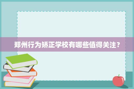 郑州行为矫正学校有哪些值得关注? 郑州行为矫正学校有哪些值得关注?