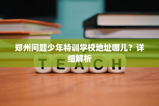 郑州问题少年特训学校地址哪儿?详细解析 郑州问题少年特训学校地址哪儿?详细解析