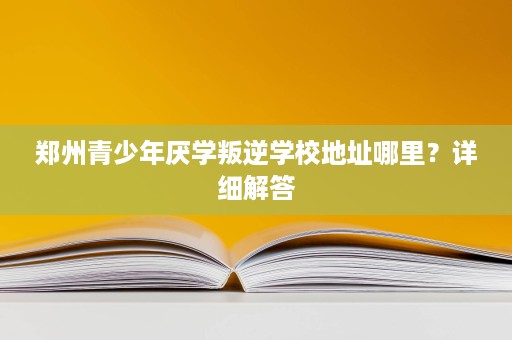 郑州青少年厌学叛逆学校地址哪里？详细解答