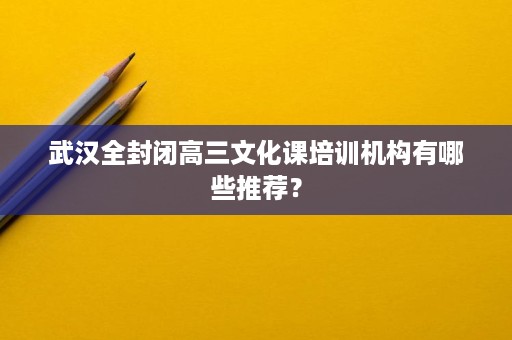 武汉全封闭高三文化课培训机构有哪些推荐? 武汉全封闭高三文化课培训机构有哪些推荐?