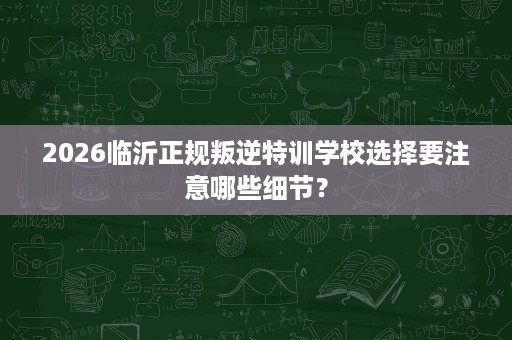 2026临沂正规叛逆特训学校选择要注意哪些细节? 2026临沂正规叛逆特训学校选择要注意哪些细节?