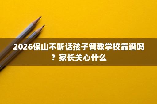 2026保山不听话孩子管教学校靠谱吗?家长关心什么 2026保山不听话孩子管教学校靠谱吗?家长关心什么