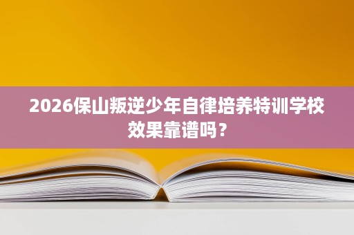2026保山叛逆少年自律培养特训学校效果靠谱吗? 2026保山叛逆少年自律培养特训学校效果靠谱吗?