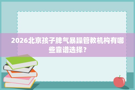 2026北京孩子脾气暴躁管教机构有哪些靠谱选择? 2026北京孩子脾气暴躁管教机构有哪些靠谱选择?
