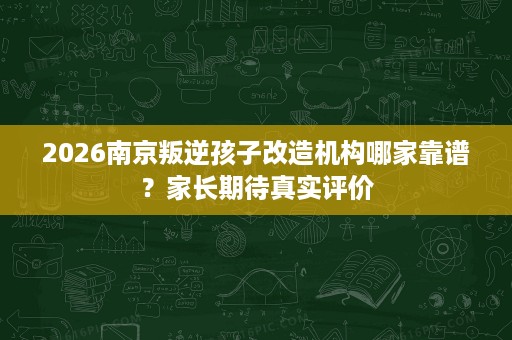 2026南京叛逆孩子改造机构哪家靠谱?家长期待真实评价 2026南京叛逆孩子改造机构哪家靠谱?家长期待真实评价