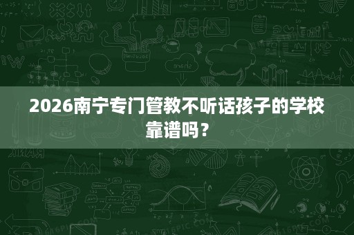 2026南宁专门管教不听话孩子的学校靠谱吗? 2026南宁专门管教不听话孩子的学校靠谱吗?