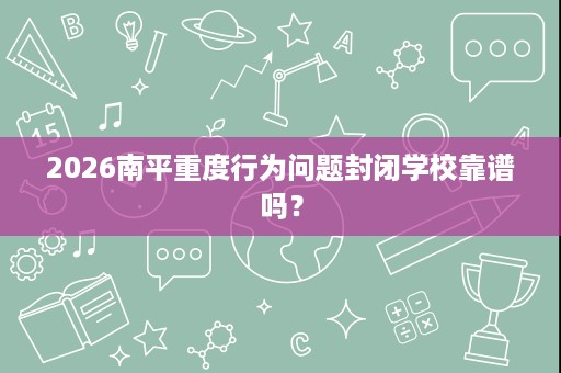 2026南平重度行为问题封闭学校靠谱吗? 2026南平重度行为问题封闭学校靠谱吗?