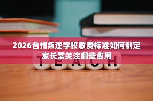 2026台州叛逆学校收费标准如何制定家长需关注哪些费用