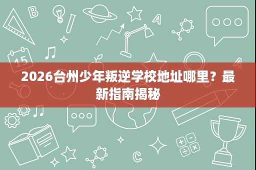 2026台州少年叛逆学校地址哪里?最新指南揭秘 2026台州少年叛逆学校地址哪里?最新指南揭秘