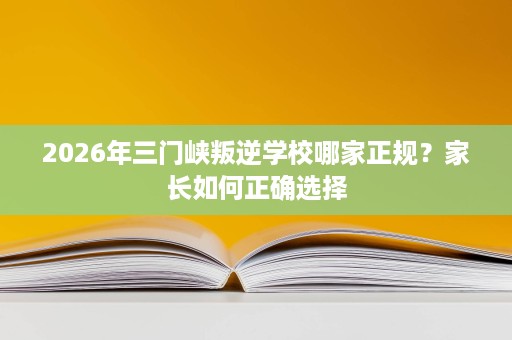 2026年三门峡叛逆学校哪家正规?家长如何正确选择 2026年三门峡叛逆学校哪家正规?家长如何正确选择