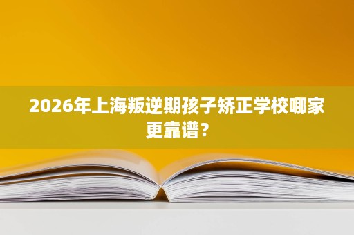 2026年上海叛逆期孩子矫正学校哪家更靠谱? 2026年上海叛逆期孩子矫正学校哪家更靠谱?