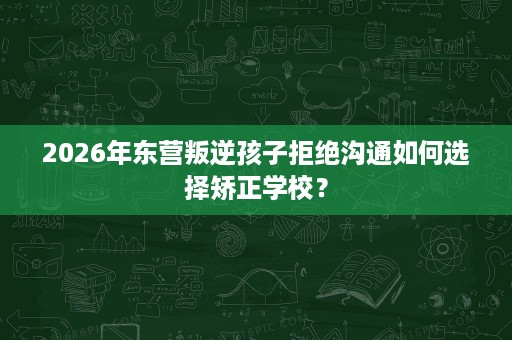 2026年东营叛逆孩子拒绝沟通如何选择矫正学校? 2026年东营叛逆孩子拒绝沟通如何选择矫正学校?