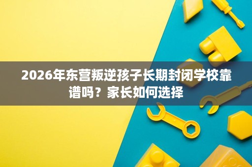 2026年东营叛逆孩子长期封闭学校靠谱吗？家长如何选择