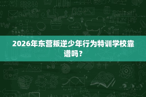 2026年东营叛逆少年行为特训学校靠谱吗？