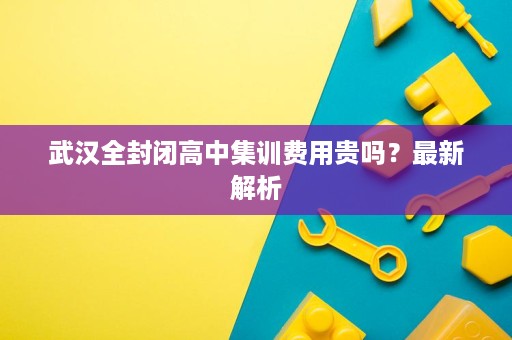 武汉全封闭高中集训费用贵吗?最新解析 武汉全封闭高中集训费用贵吗?最新解析