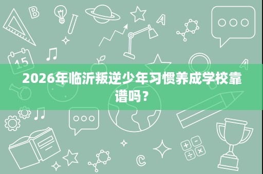2026年临沂叛逆少年习惯养成学校靠谱吗? 2026年临沂叛逆少年习惯养成学校靠谱吗?