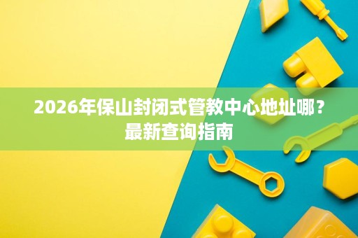 2026年保山封闭式管教中心地址哪?最新查询指南 2026年保山封闭式管教中心地址哪?最新查询指南