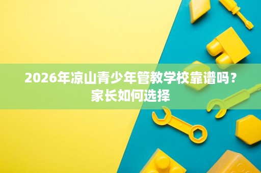 2026年凉山青少年管教学校靠谱吗?家长如何选择 2026年凉山青少年管教学校靠谱吗?家长如何选择