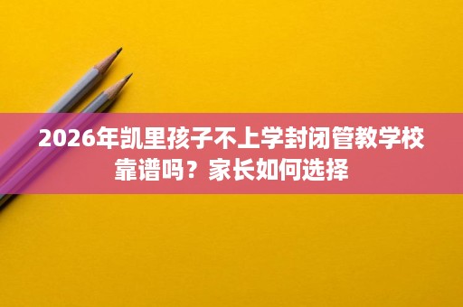2026年凯里孩子不上学封闭管教学校靠谱吗？家长如何选择