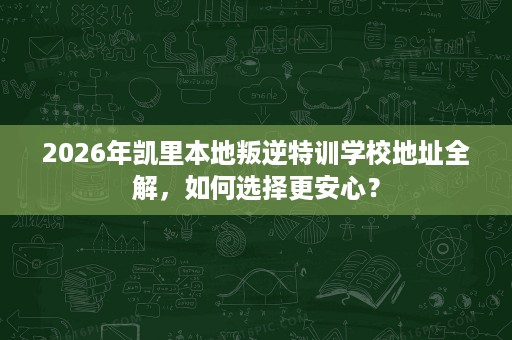 2026年凯里本地叛逆特训学校地址全解，如何选择更安心？