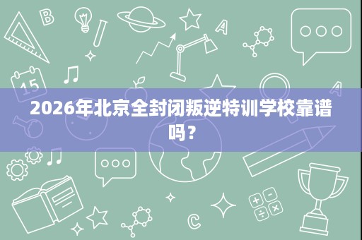 2026年北京全封闭叛逆特训学校靠谱吗? 2026年北京全封闭叛逆特训学校靠谱吗?