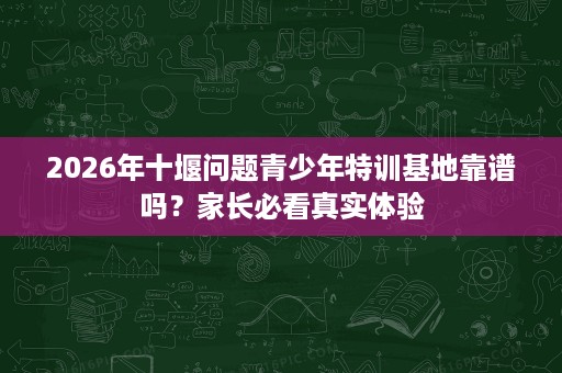 2026年十堰问题青少年特训基地靠谱吗?家长必看真实体验 2026年十堰问题青少年特训基地靠谱吗?家长必看真实体验